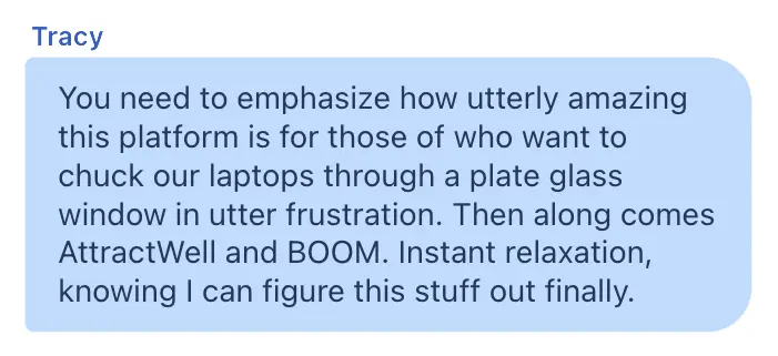 Tracy AttractWell testimonial: You need to emphasize how utterly amazing this platform is for those of who want to chuck our laptops through a plate glass window in utter frustration. Then along comes AttractWell and BOOM. Instant relaxation, knowing I can figure this stuff out finally.